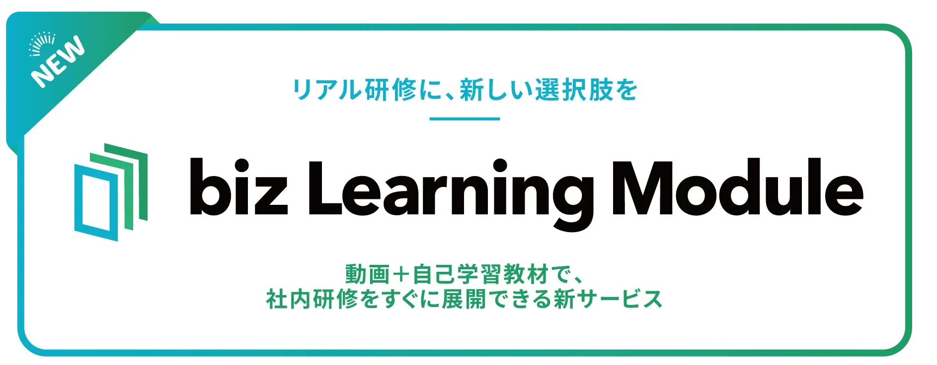 リアル研修に、新しい選択肢を biz Learning Module 動画+自己学習教材で、社内研修をすぐに展開できる新サービス