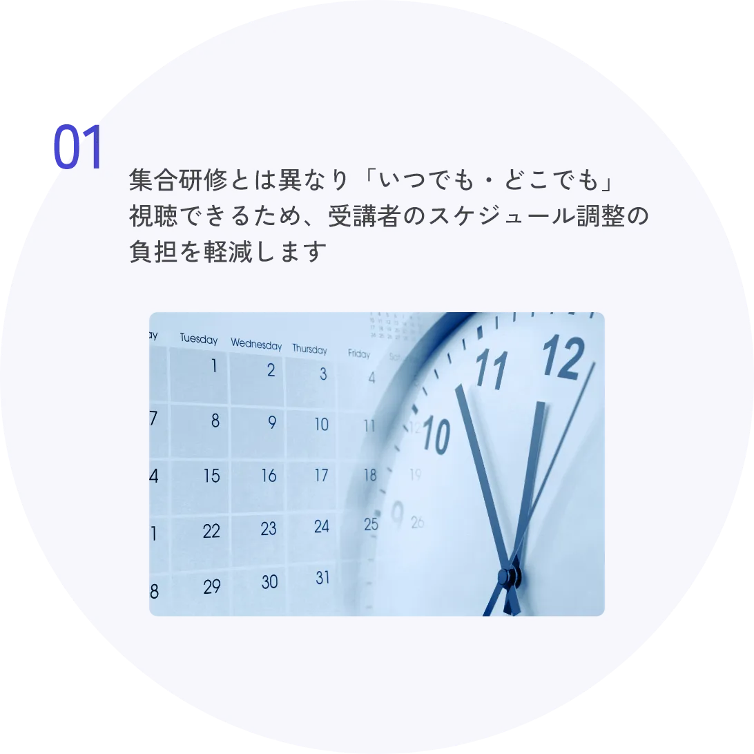 01 集合研修とは異なり「いつでも・どこでも」視聴できるため、受講者のスケジュール調整の負担を軽減します