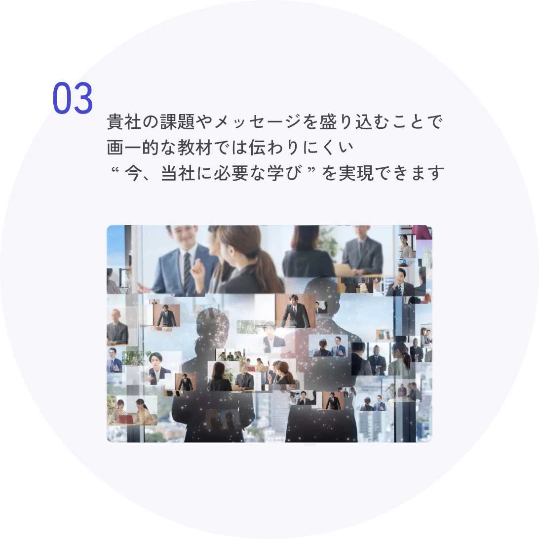 03 貴社の課題やメッセージを盛り込むことで画一的な教材では伝わりにくい“今、当社に必要な学び”を実現できます